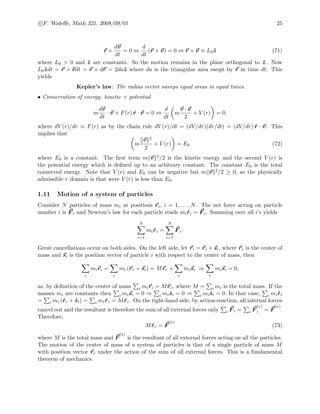 c F. Waleﬀe, Math 321, 2008/09/01 25
r ×
dv
dt
= 0 ⇔
d
dt
(r × v) = 0 ⇔ r × v ≡ L0 ˆz (71)
where L0 > 0 and ˆz are constants. So the motion remains in the plane orthogonal to ˆz. Now
L0 ˆzdt = r × vdt = r × dr = 2daˆz where da is the triangular area swept by r in time dt. This
yields
Kepler’s law: The radius vector sweeps equal areas in equal times.
• Conservation of energy: kinetic + potential
m
dv
dt
· v + F(r) ˆr · v = 0 ⇔
d
dt
m
v · v
2
+ V (r) = 0,
where dV (r)/dr ≡ F(r) as by the chain rule dV (r)/dt = (dV/dr)(dr/dt) = (dV/dr) ˆr · v. This
implies that
m
v 2
2
+ V (r) = E0 (72)
where E0 is a constant. The ﬁrst term m v 2/2 is the kinetic energy and the second V (r) is
the potential energy which is deﬁned up to an arbitrary constant. The constant E0 is the total
conserved energy. Note that V (r) and E0 can be negative but m v 2/2 ≥ 0, so the physically
admissible r domain is that were V (r) is less than E0.
1.11 Motion of a system of particles
Consider N particles of mass mi at positions ri, i = 1, . . . , N. The net force acting on particle
number i is F i and Newton’s law for each particle reads mi ˙ri = F i. Summing over all i’s yields
N
i=1
mi ˙ri =
N
i=1
F i.
Great cancellations occur on both sides. On the left side, let ri = rc + si, where rc is the center of
mass and si is the position vector of particle i with respect to the center of mass, then
i
miri =
i
mi (rc + si) = Mrc +
i
misi ⇒
i
misi = 0,
as, by deﬁnition of the center of mass i miri = Mrc, where M = i mi is the total mass. If the
masses mi are constants then i misi = 0 ⇒ i mi ˙si = 0 ⇒ i mi ˙si = 0. In that case, i mi ˙ri
= i mi ( ˙rc + ˙si) = i mi ˙rc = M ˙rc. On the right-hand side, by action-reaction, all internal forces
cancel out and the resultant is therefore the sum of all external forces only i F i = i F
(e)
i = F
(e)
.
Therefore,
M ˙rc = F
(e)
(73)
where M is the total mass and F
(e)
is the resultant of all external forces acting on all the particles.
The motion of the center of mass of a system of particles is that of a single particle of mass M
with position vector rc under the action of the sum of all external forces. This is a fundamental
theorem of mechanics.
 