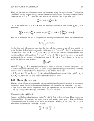 c F. Waleﬀe, Math 321, 2008/09/01 26
There are also nice cancellations occurring for the motion about the center of mass. This involves
considering angular momentum and torques about the center of mass. Taking the cross-product of
Newton’s law, mi ˙ri = F i, with si for each particle and summing over all particles gives
i
si × mi ˙ri =
i
si × F i.
On the left hand side, ri ≡ rc + si and the deﬁnition of center of mass implies i misi = 0.
Therefore
i
si × mi ˙ri =
i
si × mi( ˙rc + ˙si) =
i
si × mi ˙si =
d
dt
i
si × mi ˙si .
This last expression is the rate of change of the total angular momentum about the center of mass
Lc ≡
N
i=1
(si × mi ˙si) .
On the right hand side, one can argue that the (internal) force exerted by particle j on particle i is
in the direction of the relative position of j with respect to i, fij ≡ αij(ri −rj). By action-reaction
the force from i onto j is fji = −fij = −αij(ri − rj), and the net contribution to the torque from
the internal forces will cancel out: ri × fij + rj × fji = 0. This is true with respect to any point
and in particular, with respect to the center of mass si × fij + sj × fji = 0. Hence, for the motion
about the center of mass we have
dLc
dt
= T
(e)
c (74)
where T
(e)
= i si ×F i is the net torque about the center of mass due to external forces only. This
is another fundamental theorem, that the rate of change of the total angular momentum about the
center of mass is equal to the total torque due to the external forces only.
If fij = α (ri − rj) and fji = α (rj − ri), show algebraically and geometrically that si × fij +
sj × fji = 0, where s is the position vector from the center of mass.
1.12 Motion of a rigid body
The two vector diﬀerential equations for motion of the center of mass and evolution of the angular
momentum about the center of mass are suﬃcient to fully determine the motion of a rigid body.
A rigid body is such that all lengths and angles are preserved within the rigid body. If A, B and
C are any three points of the rigid body, then
−−→
AB ·
−→
AC = constant.
Kinematics of a rigid body
Consider a right-handed orthonormal basis, e1(t), e2(t), e3(t) tied to the body. These vectors are
functions of time t because they are frozen into the body so they rotate with it. However the basis
remains orthonormal as all lengths and angles are preserved. Hence ei(t)·ej(t) = δij ∀ i, j = 1, 2, 3,
and ∀t and diﬀerentiating with respect to time
dei
dt
· ej + ei ·
dej
dt
= 0. (75)
 