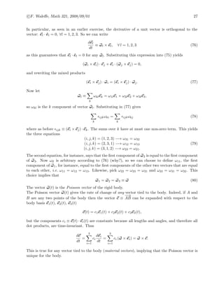 c F. Waleﬀe, Math 321, 2008/09/01 27
In particular, as seen in an earlier exercise, the derivative of a unit vector is orthogonal to the
vector: el · ˙el = 0, ∀l = 1, 2, 3. So we can write
del
dt
≡ ωl × el, ∀ l = 1, 2, 3 (76)
as this guarantees that el · ˙el = 0 for any ωl. Substituting this expression into (75) yields
(ωi × ei) · ej + ei · (ωj × ej) = 0,
and rewriting the mixed products
(ei × ej) · ωi = (ei × ej) · ωj. (77)
Now let
ωl ≡
k
ωklek = ω1le1 + ω2le2 + ω3le3,
so ωkl is the k component of vector ωl. Substituting in (77) gives
k
ijkωki =
k
ijkωkj (78)
where as before ijk ≡ (ei × ej) · ek. The sums over k have at most one non-zero term. This yields
the three equations
(i, j, k) = (1, 2, 3) −→ ω31 = ω32
(i, j, k) = (2, 3, 1) −→ ω12 = ω13
(i, j, k) = (3, 1, 2) −→ ω23 = ω21.
(79)
The second equation, for instance, says that the ﬁrst component of ω2 is equal to the ﬁrst component
of ω3. Now ωll is arbitrary according to (76) (why?), so we can choose to deﬁne ω11, the ﬁrst
component of ω1, for instance, equal to the ﬁrst components of the other two vectors that are equal
to each other, i.e. ω11 = ω12 = ω13. Likewise, pick ω22 = ω23 = ω21 and ω33 = ω31 = ω32. This
choice implies that
ω1 = ω2 = ω3 ≡ ω (80)
The vector ω(t) is the Poisson vector of the rigid body.
The Poisson vector ω(t) gives the rate of change of any vector tied to the body. Indeed, if A and
B are any two points of the body then the vector c ≡
−−→
AB can be expanded with respect to the
body basis e1(t), e2(t), e3(t)
c(t) = c1e1(t) + c2e2(t) + c3e3(t),
but the components ci ≡ c(t) · ei(t) are constants because all lengths and angles, and therefore all
dot products, are time-invariant. Thus
dc
dt
=
3
i=1
ci
dei
dt
=
3
i=1
ci (ω × ei) = ω × c.
This is true for any vector tied to the body (material vectors), implying that the Poisson vector is
unique for the body.
 