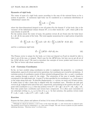 c F. Waleﬀe, Math 321, 2008/09/01 28
Dynamics of rigid body
The center of mass of a rigid body moves according to the sum of the external forces as for a
system of particles. A continuous rigid body can be considered as a continuous distribution of
‘inﬁnitesimal’ masses dm
N
i=1
misi −→
V
s dm
where the three-dimensional integral is over all points s in the domain V of the body (dm is the
‘measure’ of the inﬁnitesimal volume element dV , or in other words dm = ρdV , where ρ(s) is the
mass density at point s).
For the motion about the center of mass, the position vectors si are frozen into the body hence
˙si = ω × si for any point of the body. The total angular momentum for a rigid system of particles
then reads
L =
i
misi × ˙si =
i
misi × (ω × si) =
i
mi si
2
ω − si (si · ω) . (81)
and for a continuous rigid body
L =
V
s 2
ω − s (s · ω) dm. (82)
The Poisson vector is unique for the body, so it does not depend on s and we should be able to
take it out of the sum, or integral. That’s easy for the s 2ω term, but how can we get ω out of
the s (s · ω) dm term?! We need to introduce the concepts of tensor product and tensors to do
this. But we better talk about matrices ﬁrst.
1.13 Cartesian Coordinates
So far, we have avoided using coordinates in order to emphasize the geometric, i.e. coordinate
independent, aspects of vectors and vector operations, but coordinates are crucial for calculations. A
cartesian system of coordinates consist of three oriented orthogonal lines, the x, y and z coordinate
axes, passing through a point O, the origin. The orientation of the axes is usually chosen to
correspond to the right-hand rule. A point P is then speciﬁed by its coordinates x, y, z with respect
to the origin along each axis. To describe displacements, i.e. vectors, we need a set of basis vectors.
It makes sense to take a basis that is aligned with the coordinate axes. Therefore we pick unit
vectors ˆx, ˆy, ˆz aligned with each of the axes, respectively, and pointing in the positive direction.6 A
point with coordinates (x, y, z) then has position vector r = xˆx + yˆy + zˆz or r = xex + yey + zez.
Note that points have coordinates and vectors have components. It is often more convenient to
use subscripts writing (x1, x2, x3) in lieu of (x, y, z). In that notation, the position vectors reads
r = x1 ˆx1 + x2 ˆx2 + x3 ˆx3 or r = x1e1 + x2e2 + x3e3
Exercises
Express the lines, planes and spheres of section 1.8 in terms of Cartesian coordinates.
6
Although we call ˆx, for instance, a unit vector, in the sense that ˆx = 1, unit vectors have no physical units.
The position vector r and its components x, y, z have units of length. The unit vectors in physics are pure numbers
indicating directions. “Direction vector” is a better term.
 