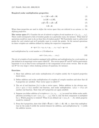 c F. Waleﬀe, Math 321, 2008/09/01 3
Required scalar multiplication properties:
(α + β)a = αa + βa, (5)
(αβ)a = α(βa), (6)
α(a + b) = αa + αb. (7)
1 a = a, (8)
When these properties are used to deﬁne the vector space they are referred to as axioms, i.e. the
deﬁning properties.
The vector space Rn: Consider the set of ordered n-tuplets of real numbers x ≡ (x1, x2, . . . , xn).
These could correspond to lists of student grades on a particular exam, for instance. What kind of
operations would we want to do on these lists of student grades? We’ll probably want to add several
grades for each student and we’ll probably want to rescale the grades. So the natural operations
on these n-tuplets are addition deﬁned by adding the respective components:
x + y ≡ (x1 + y1, x2 + y2, . . . , xn + yn) = y + x. (9)
and multiplication by a real number α ∈ R deﬁned as
αx ≡ (αx1, αx2, . . . , αxn). (10)
The set of n-tuplets of real numbers equipped with addition and multiplication by a real number as
just deﬁned is an important vector space called Rn. The vector spaces R2 and R3 will be particularly
important to us as they’ll soon corresponds to the components of our arrow vectors. But we also
use Rn for very large n when studying systems of equations, for instance.
Exercises:
1. Show that addition and scalar multiplication of n-tuplets satisfy the 8 required properties
listed above.
2. Deﬁne addition and scalar multiplication of n-tuplets of complex numbers and show that all
8 properties are satisﬁed. That vector space is called Cn.
3. The set of real functions f(x) is also a vector space. Deﬁne addition in the obvious way:
f(x) + g(x) ≡ h(x) another real function, and scalar multiplication: αf(x) = F(x) yet
another real function. Show that all 8 properties are again satisﬁed.
4. Suppose you deﬁne addition of n-tuplets x = (x1, x2, . . . , xn) as usual but deﬁne scalar multi-
plication according to αx = (αx1, x2, · · · , xn), that is, only the ﬁrst component is multiplied
by α. Which property is violated? What if you deﬁned αx = (αx1, 0, · · · , 0), which property
would be violated?
5. From the 8 properties, show that (0)a = 0 and (−1)a = (−a), ∀a, i.e. show that multiplica-
tion by the scalar 0 yields the neutral element for addition, and multiplication by −1 yields
the additive inverse.
 