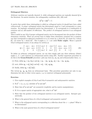 c F. Waleﬀe, Math 321, 2008/09/01 32
Orthogonal Matrices
Arbitrary matrices are typically denoted A, while orthogonal matrices are typically denoted Q in
the literature. In matrix notation, the orthogonality conditions (88), (89) read
QT
Q = QQT
= I. (94)
A matrix that satisfy these relationships is called an orthogonal matrix (it should have been called
orthonormal). A proper orthogonal matrix has determinant equal to 1 and corresponds to a pure
rotation. An improper orthogonal matrix has determinant -1. It corresponds to a combination of
rotations and an odd number of reﬂections. The product of orthogonal matrices is an orthogonal
matrix.
This is useful as any 3-by-3 proper orthogonal matrix can be decomposed into the product of three
elementary rotations. There are several ways to deﬁne these elementary rotations but a common
one that corresponds to spherical coordinates is to (1) rotate by α about e3, (2) rotate by β about
e2 , (3) rotate by γ about e3 . The 3 angles α, β, γ are called Euler angles. Hence a general
3-by-3 orthogonal matrix A can always be written as
Q =


cos γ sin γ 0
− sin γ cos γ 0
0 0 1




cos β 0 − sin β
0 1 0
sin β 0 cos β




cos α sin α 0
− sin α cos α 0
0 0 1

 . (95)
To deﬁne an arbitrary orthogonal matrix, we can then simply pick any three arbitrary (Euler)
angles α, β, γ and construct an orthonormal matrix using (95). Another important procedure to
do this is the Gram-Schmidt procedure: pick any three a1, a2, a3 and orthonormalize them, i.e.
(1) First, deﬁne q1 = a1/ a1 and a2 = a2 − (a2 · q1)q1, a3 = a3 − (a3 · q1)q1,
(2) next, deﬁne q2 = a2/ a2 and a3 = a3 − (a3 · q2)q2,
(3) ﬁnally, deﬁne q3 = a3/ a3 .
The vectors q1, q2, q3 form an orthonormal basis. This procedure generalizes not only to any
dimension but also to other vector spaces, e.g. to construct orthogonal polynomials.
Exercises
1. Give explicit examples of 2-by-2 and 3-by-3 symmetric and antisymmetric matrices.
2. If xT = [x1, x2, x3], calculate xT x and xxT .
3. Show that xT x and xxT are symmetric (explicitly and by matrix manipulations).
4. If A is a square matrix of appropriate size, what is xT Ax?
5. Show that the product of two orthogonal matrices is an orthogonal matrix. Interpret geo-
metrically.
6. What is the general form of a 3-by-3 orthogonal and symmetric matrix?
7. What is the orthogonal matrix corresponding to a reﬂection about the x − z plane? What is
its determinant?
8. What is the most general form of a 2-by-2 orthogonal matrix?
 