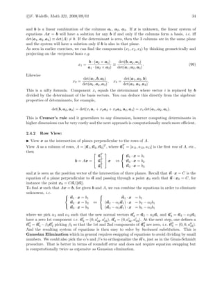 c F. Waleﬀe, Math 321, 2008/09/01 34
and b is a linear combination of the columns a1, a2, a3. If x is unknown, the linear system of
equations Ax = b will have a solution for any b if and only if the columns form a basis, i.e. iﬀ
det(a1, a2, a3) ≡ det(A) = 0. If the determinant is zero, then the 3 columns are in the same plane
and the system will have a solution only if b is also in that plane.
As seen in earlier exercises, we can ﬁnd the components (x1, x2, x3) by thinking geometrically and
projecting on the reciprocal basis e.g.
x1 =
b · (a2 × a3)
a1 · (a2 × a3)
≡
det(b, a2, a3)
det(a1, a2, a3)
. (99)
Likewise
x2 =
det(a1, b, a3)
det(a1, a2, a3)
, x3 =
det(a1, a2, b)
det(a1, a2, a3)
.
This is a nifty formula. Component xi equals the determinant where vector i is replaced by b
divided by the determinant of the basis vectors. You can deduce this directly from the algebraic
properties of determinants, for example,
det(b, a2, a3) = det(x1a1 + x2a2 + x3a3, a2, a3) = x1 det(a1, a2, a3).
This is Cramer’s rule and it generalizes to any dimension, however computing determinants in
higher dimensions can be very costly and the next approach is computationally much more eﬃcient.
2.4.2 Row View:
View x as the intersection of planes perpendicular to the rows of A.
View A as a column of rows, A = [n1, n2, n3]T , where nT
1 = [a11, a12, a13] is the ﬁrst row of A, etc.,
then
b = Ax =


nT
1
nT
2
nT
3

 x ⇔



n1 · x = b1
n2 · x = b2
n3 · x = b3
and x is seen as the position vector of the intersection of three planes. Recall that n · x = C is the
equation of a plane perpendicular to n and passing through a point x0 such that n · x0 = C, for
instance the point x0 = Cn/ n .
To ﬁnd x such that Ax = b, for given b and A, we can combine the equations in order to eliminate
unknowns, i.e. 


n1 · x = b1
n2 · x = b2
n3 · x = b3
⇔



n1 · x = b1
(n2 − α2n1) · x = b2 − α2b1
(n3 − α3n1) · x = b3 − α3b1
where we pick α2 and α3 such that the new normal vectors n2 = n2 − α2n1 and n3 = n3 − α3n1
have a zero 1st component i.e. n2 = (0, a22, a23), n3 = (0, a32, a33). At the next step, one deﬁnes a
n3 = n3 − β3n2 picking β3 so that the 1st and 2nd components of n3 are zero, i.e. n3 = (0, 0, a33).
And the resulting system of equations is then easy to solve by backward substitution. This is
Gaussian Elimination which in general requires swapping of equations to avoid dividing by small
numbers. We could also pick the α’s and β’s to orthogonalize the n’s, just as in the Gram-Schmidt
procedure. That is better in terms of roundoﬀ error and does not require equation swapping but
is computationally twice as expensive as Gaussian elimination.
 