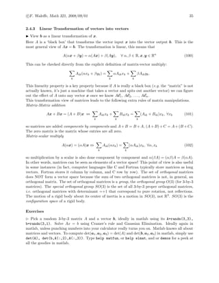 c F. Waleﬀe, Math 321, 2008/09/01 35
2.4.3 Linear Transformation of vectors into vectors
View b as a linear transformation of x.
Here A is a ‘black box’ that transforms the vector input x into the vector output b. This is the
most general view of Ax = b. The transformation is linear, this means that
A(αx + βy) = α(Ax) + β(Ay), ∀ α, β ∈ R, x, y ∈ Rn
(100)
This can be checked directly from the explicit deﬁnition of matrix-vector multiply:
k
Aik(αxk + βyk) =
k
αAikxk +
k
βAikyk.
This linearity property is a key property because if A is really a black box (e.g. the “matrix” is not
actually known, it’s just a machine that takes a vector and spits out another vector) we can ﬁgure
out the eﬀect of A onto any vector x once we know Ae1, Ae2, . . . , Aen.
This transformation view of matrices leads to the following extra rules of matrix manipulations.
Matrix-Matrix addition
Ax + Bx = (A + B)x ⇔
k
Aikxk +
k
Bikxk =
k
(Aik + Bik)xk, ∀xk (101)
so matrices are added components by components and A+B = B +A, (A+B)+C = A+(B +C).
The zero matrix is the matrix whose entries are all zero.
Matrix-scalar multiply
A(αx) = (αA)x ⇔
k
Aik(αxk) =
k
(αAik)xk, ∀α, xk (102)
so multiplication by a scalar is also done component by component and α(βA) = (αβ)A = β(αA).
In other words, matrices can be seen as elements of a vector space! This point of view is also useful
in some instances (in fact, computer languages like C and Fortran typically store matrices as long
vectors. Fortran stores it column by column, and C row by row). The set of orthogonal matrices
does NOT form a vector space because the sum of two orthogonal matrices is not, in general, an
orthogonal matrix. The set of orthogonal matrices is a group, the orthogonal group O(3) (for 3-by-3
matrices). The special orthogonal group SO(3) is the set of all 3-by-3 proper orthogonal matrices,
i.e. orthogonal matrices with determinant =+1 that correspond to pure rotation, not reﬂections.
The motion of a rigid body about its center of inertia is a motion in SO(3), not R3. SO(3) is the
conﬁguration space of a rigid body.
Exercises
Pick a random 3-by-3 matrix A and a vector b, ideally in matlab using its A=randn(3,3),
b=randn(3,1). Solve Ax = b using Cramer’s rule and Gaussian Elimination. Ideally again in
matlab, unless punching numbers into your calculator really turns you on. Matlab knows all about
matrices and vectors. To compute det(a1, a2, a3) = det(A) and det(b, a2, a3) in matlab, simply use
det(A), det(b,A(:,2),A(:,3)). Type help matfun, or help elmat, and or demos for a peek at
all the goodies in matlab.
 
