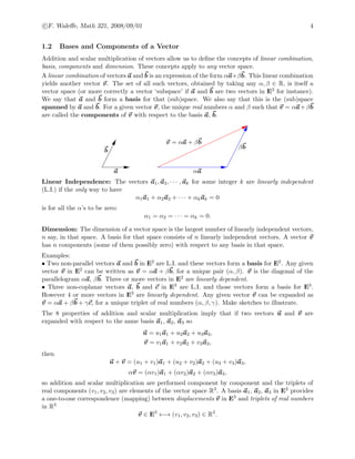 c F. Waleﬀe, Math 321, 2008/09/01 4
1.2 Bases and Components of a Vector
Addition and scalar multiplication of vectors allow us to deﬁne the concepts of linear combination,
basis, components and dimension. These concepts apply to any vector space.
A linear combination of vectors a and b is an expression of the form αa+βb. This linear combination
yields another vector v. The set of all such vectors, obtained by taking any α, β ∈ R, is itself a
vector space (or more correctly a vector ‘subspace’ if a and b are two vectors in E3 for instance).
We say that a and b form a basis for that (sub)space. We also say that this is the (sub)space
spanned by a and b. For a given vector v, the unique real numbers α and β such that v = αa+βb
are called the components of v with respect to the basis a, b.
a
b
αa
βb
v = αa + βb
Linear Independence: The vectors a1, a2, · · · , ak for some integer k are linearly independent
(L.I.) if the only way to have
α1a1 + α2a2 + · · · + αkak = 0
is for all the α’s to be zero:
α1 = α2 = · · · = αk = 0.
Dimension: The dimension of a vector space is the largest number of linearly independent vectors,
n say, in that space. A basis for that space consists of n linearly independent vectors. A vector v
has n components (some of them possibly zero) with respect to any basis in that space.
Examples:
• Two non-parallel vectors a and b in E2 are L.I. and these vectors form a basis for E2. Any given
vector v in E2 can be written as v = αa + βb, for a unique pair (α, β). v is the diagonal of the
parallelogram αa, βb. Three or more vectors in E2 are linearly dependent.
• Three non-coplanar vectors a, b and c in E3 are L.I. and those vectors form a basis for E3.
However 4 or more vectors in E3 are linearly dependent. Any given vector v can be expanded as
v = αa + βb + γc, for a unique triplet of real numbers (α, β, γ). Make sketches to illustrate.
The 8 properties of addition and scalar multiplication imply that if two vectors u and v are
expanded with respect to the same basis a1, a2, a3 so
u = u1a1 + u2a2 + u3a3,
v = v1a1 + v2a2 + v3a3,
then
u + v = (u1 + v1)a1 + (u2 + v2)a2 + (u3 + v3)a3,
αv = (αv1)a1 + (αv2)a2 + (αv3)a3,
so addition and scalar multiplication are performed component by component and the triplets of
real components (v1, v2, v3) are elements of the vector space R3. A basis a1, a2, a3 in E3 provides
a one-to-one correspondence (mapping) between displacements v in E3 and triplets of real numbers
in R3
v ∈ E3
←→ (v1, v2, v3) ∈ R3
.
 