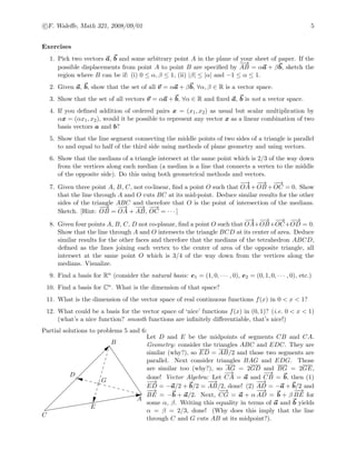 c F. Waleﬀe, Math 321, 2008/09/01 5
Exercises
1. Pick two vectors a, b and some arbitrary point A in the plane of your sheet of paper. If the
possible displacements from point A to point B are speciﬁed by
−−→
AB = αa + βb, sketch the
region where B can be if: (i) 0 ≤ α, β ≤ 1, (ii) |β| ≤ |α| and −1 ≤ α ≤ 1.
2. Given a, b, show that the set of all v = αa + βb, ∀α, β ∈ R is a vector space.
3. Show that the set of all vectors v = αa + b, ∀α ∈ R and ﬁxed a, b is not a vector space.
4. If you deﬁned addition of ordered pairs x = (x1, x2) as usual but scalar multiplication by
αx = (αx1, x2), would it be possible to represent any vector x as a linear combination of two
basis vectors a and b?
5. Show that the line segment connecting the middle points of two sides of a triangle is parallel
to and equal to half of the third side using methods of plane geometry and using vectors.
6. Show that the medians of a triangle intersect at the same point which is 2/3 of the way down
from the vertices along each median (a median is a line that connects a vertex to the middle
of the opposite side). Do this using both geometrical methods and vectors.
7. Given three point A, B, C, not co-linear, ﬁnd a point O such that
−→
OA+
−−→
OB +
−−→
OC = 0. Show
that the line through A and O cuts BC at its mid-point. Deduce similar results for the other
sides of the triangle ABC and therefore that O is the point of intersection of the medians.
Sketch. [Hint:
−−→
OB =
−→
OA +
−−→
AB,
−−→
OC = · · · ]
8. Given four points A, B, C, D not co-planar, ﬁnd a point O such that
−→
OA+
−−→
OB+
−−→
OC+
−−→
OD = 0.
Show that the line through A and O intersects the triangle BCD at its center of area. Deduce
similar results for the other faces and therefore that the medians of the tetrahedron ABCD,
deﬁned as the lines joining each vertex to the center of area of the opposite triangle, all
intersect at the same point O which is 3/4 of the way down from the vertices along the
medians. Visualize.
9. Find a basis for Rn (consider the natural basis: e1 = (1, 0, · · · , 0), e2 = (0, 1, 0, · · · , 0), etc.)
10. Find a basis for Cn. What is the dimension of that space?
11. What is the dimension of the vector space of real continuous functions f(x) in 0 < x < 1?
12. What could be a basis for the vector space of ‘nice’ functions f(x) in (0, 1)? (i.e. 0 < x < 1)
(what’s a nice function? smooth functions are inﬁnitely diﬀerentiable, that’s nice!)
Partial solutions to problems 5 and 6:
A
B
C
D
E
G
Let D and E be the midpoints of segments CB and CA.
Geometry: consider the triangles ABC and EDC. They are
similar (why?), so ED = AB/2 and those two segments are
parallel. Next consider triangles BAG and EDG. Those
are similar too (why?), so AG = 2GD and BG = 2GE,
done! Vector Algebra: Let
−→
CA = a and
−−→
CB = b, then (1)
−−→
ED = −a/2 + b/2 =
−−→
AB/2, done! (2)
−−→
AD = −a + b/2 and
−−→
BE = −b + a/2. Next,
−−→
CG = a + α
−−→
AD = b + β
−−→
BE for
some α, β. Writing this equality in terms of a and b yields
α = β = 2/3, done! (Why does this imply that the line
through C and G cuts AB at its midpoint?).
 