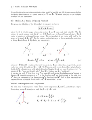 c F. Waleﬀe, Math 321, 2008/09/01 6
No need to introduce cartesian coordinates, that would be horrible and full of unnecessary algebra.
The vector solution refers to a vector basis: a =
−→
CA and b =
−−→
CB which is perfect for the problem,
although it is not orthogonal!
1.3 Dot (a.k.a. Scalar or Inner) Product
The geometric deﬁnition of the dot product of our arrow vectors is
a · b ≡ |a| |b| cos θ, (11)
where 0 ≤ θ ≤ π is the angle between the vectors a and b when their tails coincide. The dot
product is a real number such that a · b = 0 iﬀ a and b are orthogonal (perpendicular). The 0
vector is considered orthogonal to any vector. The dot product of any vector with itself is the
square of its length a·a = |a|2. The dot product is directly related to the perpendicular projections
of b onto a and a onto b. The latter are, respectively,
a a
b b
θ
ˆa · b
a · ˆb
|b| cos θ =
a · b
|a|
= b · ˆa, |a| cos θ =
a · b
|b|
= a · ˆb, (12)
where ˆa = a/|a| and ˆb = b/|b| are the unit vectors in the a and b directions, respectively. A unit
vector is a vector of length one |ˆa| = 1 ∀a = 0. Curiously, unit vectors do not have physical units,
that is if a is a displacement with (physical) units of length, then ˆa is a pure direction vector. For
instance if a = “move northeast 3 miles” then |a| = 3 miles, and ˆa = “northeast”.
In physics, the work W done by a force F on a particle undergoing the displacement d is equal to
distance |d| times the component of F in the direction of d, but that is equal to the total force
|F | times the component of the displacement d in the direction of F . Both of these statements are
contained in the symmetric deﬁnition W = F · d, see exercise 1 below.
Parallel and Perpendicular Components
We often want to decompose a vector b into vector components, b and b⊥, parallel and perpen-
dicular to a vector a, respectively, such that b = b + b⊥ with
b
b⊥
b
a
b = (b · ˆa) ˆa =
b · a
a · a
a
b⊥ = b − b = b − (b · ˆa)ˆa = b −
b · a
a · a
a
(13)
 