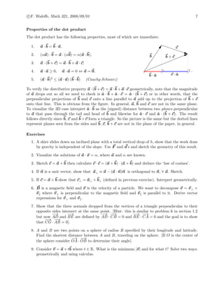 c F. Waleﬀe, Math 321, 2008/09/01 7
Properties of the dot product
The dot product has the following properties, most of which are immediate:
1. a · b = b · a,
2. (αa) · b = a · (αb) = α(a · b),
3. a · (b + c) = a · b + a · c,
4. a · a ≥ 0, a · a = 0 ⇔ a = 0,
5. (a · b)2 ≤ (a · a) (b · b) (Cauchy-Schwarz)
b
c
b + c
b · ˆa c · ˆa
To verify the distributive property a · (b + c) = a · b + a · c geometrically, note that the magnitude
of a drops out so all we need to check is ˆa · b + ˆa · c = ˆa · (b + c) or in other words, that the
perpendicular projections of b and c onto a line parallel to a add up to the projection of b + c
onto that line. This is obvious from the ﬁgure. In general, a, b and c are not in the same plane.
To visualize the 3D case interpret ˆa · b as the (signed) distance between two planes perpendicular
to a that pass through the tail and head of b and likewise for ˆa · c and ˆa · (b + c). The result
follows directly since b, c and b + c form a triangle. So the picture is the same but the dotted lines
represent planes seen from the sides and b, c, b + c are not in the plane of the paper, in general.
Exercises
1. A skier slides down an inclined plane with a total vertical drop of h, show that the work done
by gravity is independent of the slope. Use F and d’s and sketch the geometry of this result.
2. Visualize the solutions of a · x = α, where a and α are known.
3. Sketch c = a + b then calculate c · c = (a + b) · (a + b) and deduce the ‘law of cosines’.
4. If n is a unit vector, show that a⊥ ≡ a − (a · n)n is orthogonal to n, ∀ a. Sketch.
5. If c = a + b show that c⊥ = a⊥ + b⊥ (deﬁned in previous exercise). Interpret geometrically.
6. B is a magnetic ﬁeld and v is the velocity of a particle. We want to decompose v = v⊥ +
v where v⊥ is perpendicular to the magnetic ﬁeld and v is parallel to it. Derive vector
expressions for v⊥ and v .
7. Show that the three normals dropped from the vertices of a triangle perpendicular to their
opposite sides intersect at the same point. [Hint: this is similar to problem 6 in section 1.2
but now
−−→
AD and
−−→
BE are deﬁned by
−−→
AD ·
−−→
CB = 0 and
−−→
BE ·
−→
CA = 0 and the goal is to show
that
−−→
CG ·
−−→
AB = 0].
8. A and B are two points on a sphere of radius R speciﬁed by their longitude and latitude.
Find the shortest distance between A and B, traveling on the sphere. [If O is the center of
the sphere consider
−→
OA ·
−−→
OB to determine their angle].
9. Consider v = a + tb where t ∈ R. What is the minimum |v| and for what t? Solve two ways:
geometrically and using calculus.
 