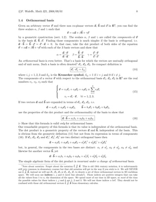 c F. Waleﬀe, Math 321, 2008/09/01 8
1.4 Orthonormal basis
Given an arbitrary vector v and three non co-planar vectors a, b and c in E3, you can ﬁnd the
three scalars α, β and γ such that
v = αa + βb + γc
by a geometric construction (sect. 1.2). The scalars α, β and γ are called the components of v
in the basis a, b, c. Finding those components is much simpler if the basis is orthogonal, i.e.
a · b = b · c = c · a = 0. In that case, take the dot product of both sides of the equation
v = αa + βb + γc with each of the 3 basis vectors and show that
α =
a · v
a · a
, β =
b · v
b · b
, γ =
c · v
c · c
.
An orthonormal basis is even better. That’s a basis for which the vectors are mutually orthogonal
and of unit norm. Such a basis is often denoted1 e1, e2, e3. Its compact deﬁnition is
ei · ej = δij (14)
where i, j = 1, 2, 3 and δij is the Kronecker symbol, δij = 1 if i = j and 0 if i = j.
The components of a vector v with respect to the orthonormal basis e1, e2, e3 in E3 are the real
numbers v1, v2, v3 such that



v = v1e1 + v2e2 + v3e3 ≡
3
i=1
viei
vi = ei · v, ∀i = 1, 2, 3.
(15)
If two vectors a and b are expanded in terms of e1, e2, e3, i.e.
a = a1e1 + a2e2 + a3e3, b = b1e1 + b2e2 + b3e3,
use the properties of the dot product and the orthonormality of the basis to show that
a · b = a1b1 + a2b2 + a3b3. (16)
Show that this formula is valid only for orthonormal bases.
One remarkable property of this formula is that its value is independent of the orthonormal basis.
The dot product is a geometric property of the vectors a and b, independent of the basis. This
is obvious from the geometric deﬁnition (11) but not from its expression in terms of components
(16). If e1, e2, e3 and e1 , e2 , e3 are two distinct orthogonal bases then
a = a1e1 + a2e2 + a3e3 = a1e1 + a2e2 + a3e3
but, in general, the components in the two bases are distinct: a1 = a1, a2 = a2, a3 = a3, and
likewise for another vector b, yet
a · b = a1b1 + a2b2 + a3b3 = a1b1 + a2b2 + a3b3.
The simple algebraic form of the dot product is invariant under a change of orthonormal basis.
1
Note about notation: Forget about the notation i, j, k. This is old 19th century notation, it is unfortunately
still very common in elementary courses but that old notation will get in the way if you stick to it. We will NEVER
use i, j, k, instead we will use e1, e2, e3 or ex, ey, ez to denote a set of three orthonormal vectors in 3D euclidean
space. We will soon use indices i, j and k (next line already!). Those indices are positive integers that can take
all the values from 1 to n, the dimension of the space. We spend most of our time in 3D space, so most of the time
the possible values for these indices i, j and k are 1, 2 and 3. We will use those indices a lot!. They should not be
confused with those old orthonormal vectors i, j, k from elementary calculus.
 