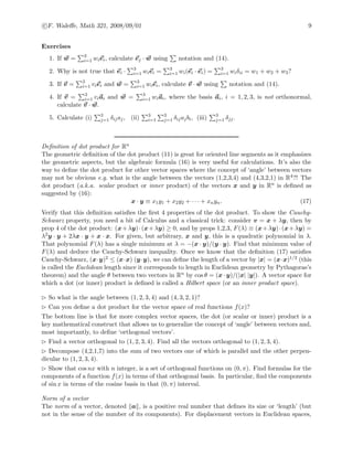 c F. Waleﬀe, Math 321, 2008/09/01 9
Exercises
1. If w = 3
i=1 wiei, calculate ej · w using notation and (14).
2. Why is not true that ei · 3
i=1 wiei = 3
i=1 wi(ei · ei) = 3
i=1 wiδii = w1 + w2 + w3?
3. If v = 3
i=1 viei and w = 3
i=1 wiei, calculate v · w using notation and (14).
4. If v = 3
i=1 viai and w = 3
i=1 wiai, where the basis ai, i = 1, 2, 3, is not orthonormal,
calculate v · w.
5. Calculate (i) 3
j=1 δijaj, (ii) 3
i=1
3
j=1 δijajbi, (iii) 3
j=1 δjj.
Deﬁnition of dot product for Rn
The geometric deﬁnition of the dot product (11) is great for oriented line segments as it emphasizes
the geometric aspects, but the algebraic formula (16) is very useful for calculations. It’s also the
way to deﬁne the dot product for other vector spaces where the concept of ‘angle’ between vectors
may not be obvious e.g. what is the angle between the vectors (1,2,3,4) and (4,3,2,1) in R4?! The
dot product (a.k.a. scalar product or inner product) of the vectors x and y in Rn is deﬁned as
suggested by (16):
x · y ≡ x1y1 + x2y2 + · · · + xnyn. (17)
Verify that this deﬁnition satisﬁes the ﬁrst 4 properties of the dot product. To show the Cauchy-
Schwarz property, you need a bit of Calculus and a classical trick: consider v = x + λy, then by
prop 4 of the dot product: (x+λy)·(x+λy) ≥ 0, and by props 1,2,3, F(λ) ≡ (x+λy)·(x+λy) =
λ2y · y + 2λx · y + x · x. For given, but arbitrary, x and y, this is a quadratic polynomial in λ.
That polynomial F(λ) has a single minimum at λ = −(x · y)/(y · y). Find that minimum value of
F(λ) and deduce the Cauchy-Schwarz inequality. Once we know that the deﬁnition (17) satisﬁes
Cauchy-Schwarz, (x·y)2 ≤ (x·x) (y·y), we can deﬁne the length of a vector by |x| = (x·x)1/2 (this
is called the Euclidean length since it corresponds to length in Euclidean geometry by Pythagoras’s
theorem) and the angle θ between two vectors in Rn by cos θ = (x · y)/(|x| |y|). A vector space for
which a dot (or inner) product is deﬁned is called a Hilbert space (or an inner product space).
So what is the angle between (1, 2, 3, 4) and (4, 3, 2, 1)?
Can you deﬁne a dot product for the vector space of real functions f(x)?
The bottom line is that for more complex vector spaces, the dot (or scalar or inner) product is a
key mathematical construct that allows us to generalize the concept of ‘angle’ between vectors and,
most importantly, to deﬁne ‘orthogonal vectors’.
Find a vector orthogonal to (1, 2, 3, 4). Find all the vectors orthogonal to (1, 2, 3, 4).
Decompose (4,2,1,7) into the sum of two vectors one of which is parallel and the other perpen-
dicular to (1, 2, 3, 4).
Show that cos nx with n integer, is a set of orthogonal functions on (0, π). Find formulas for the
components of a function f(x) in terms of that orthogonal basis. In particular, ﬁnd the components
of sin x in terms of the cosine basis in that (0, π) interval.
Norm of a vector
The norm of a vector, denoted a , is a positive real number that deﬁnes its size or ‘length’ (but
not in the sense of the number of its components). For displacement vectors in Euclidean spaces,
 
