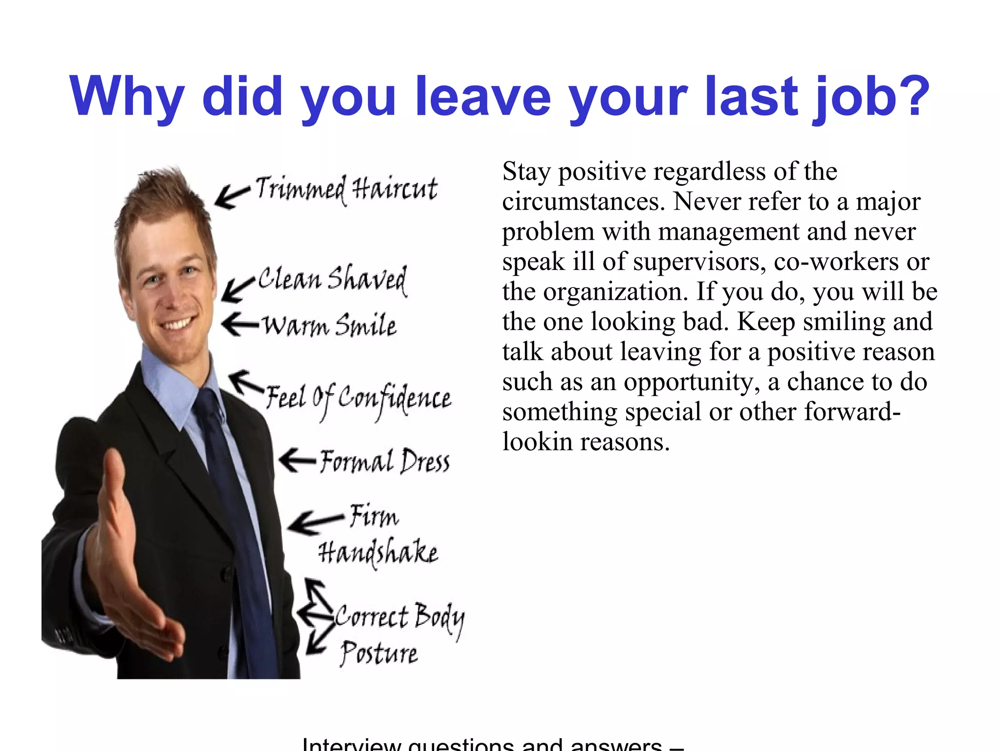 Why did you leave your last job?
Stay positive regardless of the
circumstances. Never refer to a major
problem with management and never
speak ill of supervisors, co-workers or
the organization. If you do, you will be
the one looking bad. Keep smiling and
talk about leaving for a positive reason
such as an opportunity, a chance to do
something special or other forward-
lookin reasons.
 