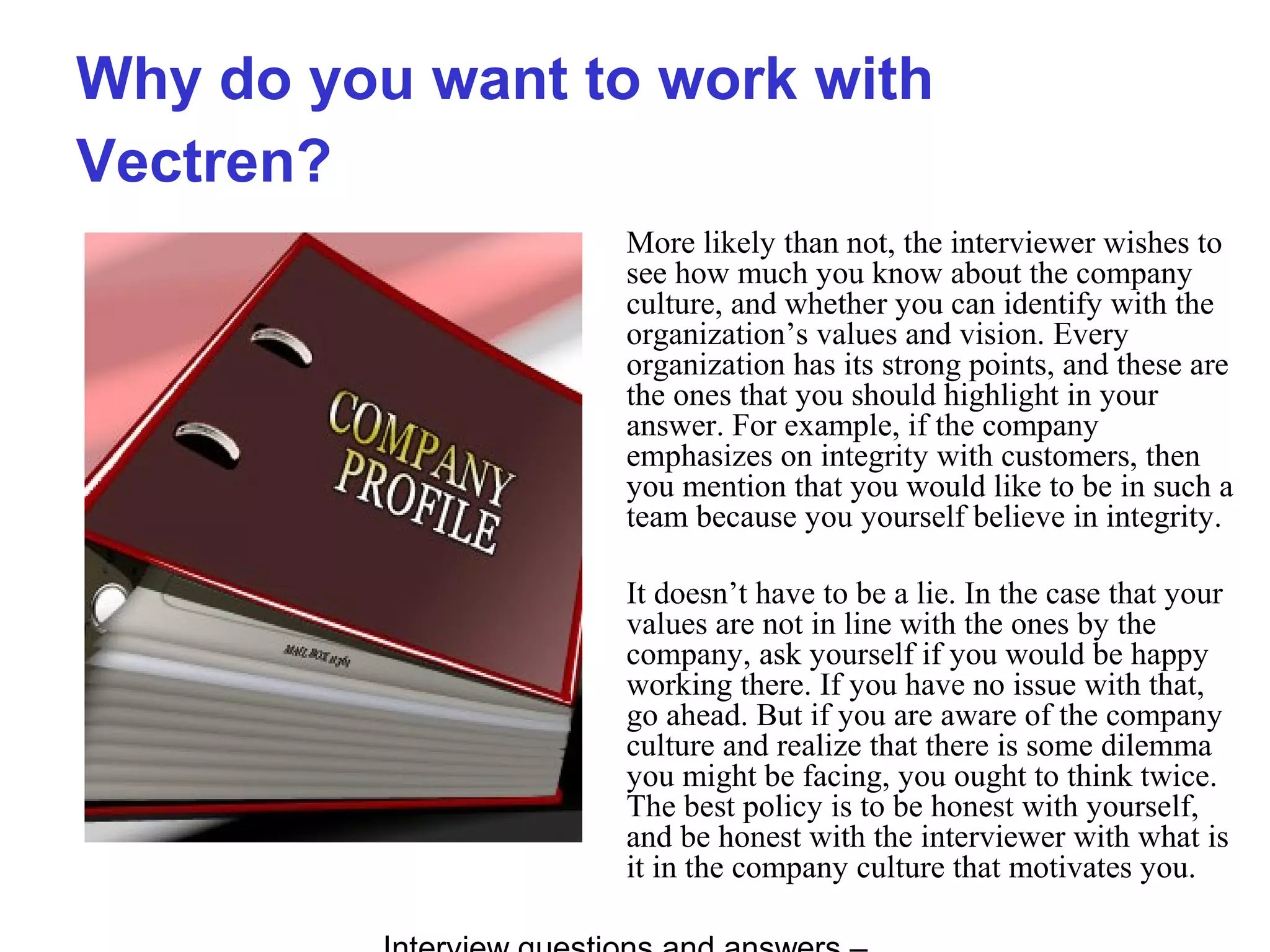 Why do you want to work with
Vectren?
More likely than not, the interviewer wishes to
see how much you know about the company
culture, and whether you can identify with the
organization’s values and vision. Every
organization has its strong points, and these are
the ones that you should highlight in your
answer. For example, if the company
emphasizes on integrity with customers, then
you mention that you would like to be in such a
team because you yourself believe in integrity.
It doesn’t have to be a lie. In the case that your
values are not in line with the ones by the
company, ask yourself if you would be happy
working there. If you have no issue with that,
go ahead. But if you are aware of the company
culture and realize that there is some dilemma
you might be facing, you ought to think twice.
The best policy is to be honest with yourself,
and be honest with the interviewer with what is
it in the company culture that motivates you.
 