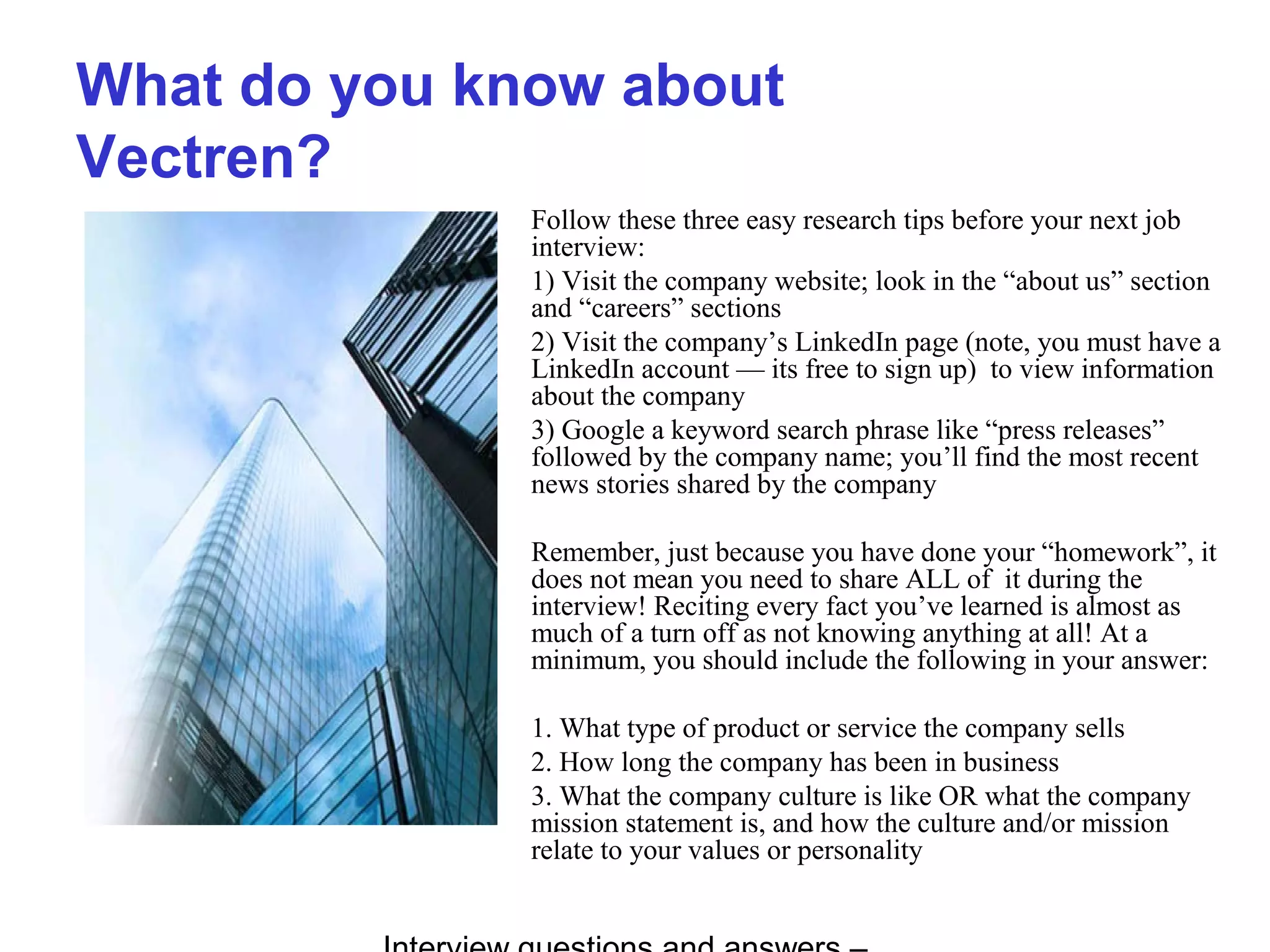 What do you know about
Vectren?
Follow these three easy research tips before your next job
interview:
1) Visit the company website; look in the “about us” section
and “careers” sections
2) Visit the company’s LinkedIn page (note, you must have a
LinkedIn account — its free to sign up) to view information
about the company
3) Google a keyword search phrase like “press releases”
followed by the company name; you’ll find the most recent
news stories shared by the company
Remember, just because you have done your “homework”, it
does not mean you need to share ALL of it during the
interview! Reciting every fact you’ve learned is almost as
much of a turn off as not knowing anything at all! At a
minimum, you should include the following in your answer:
1. What type of product or service the company sells
2. How long the company has been in business
3. What the company culture is like OR what the company
mission statement is, and how the culture and/or mission
relate to your values or personality
 