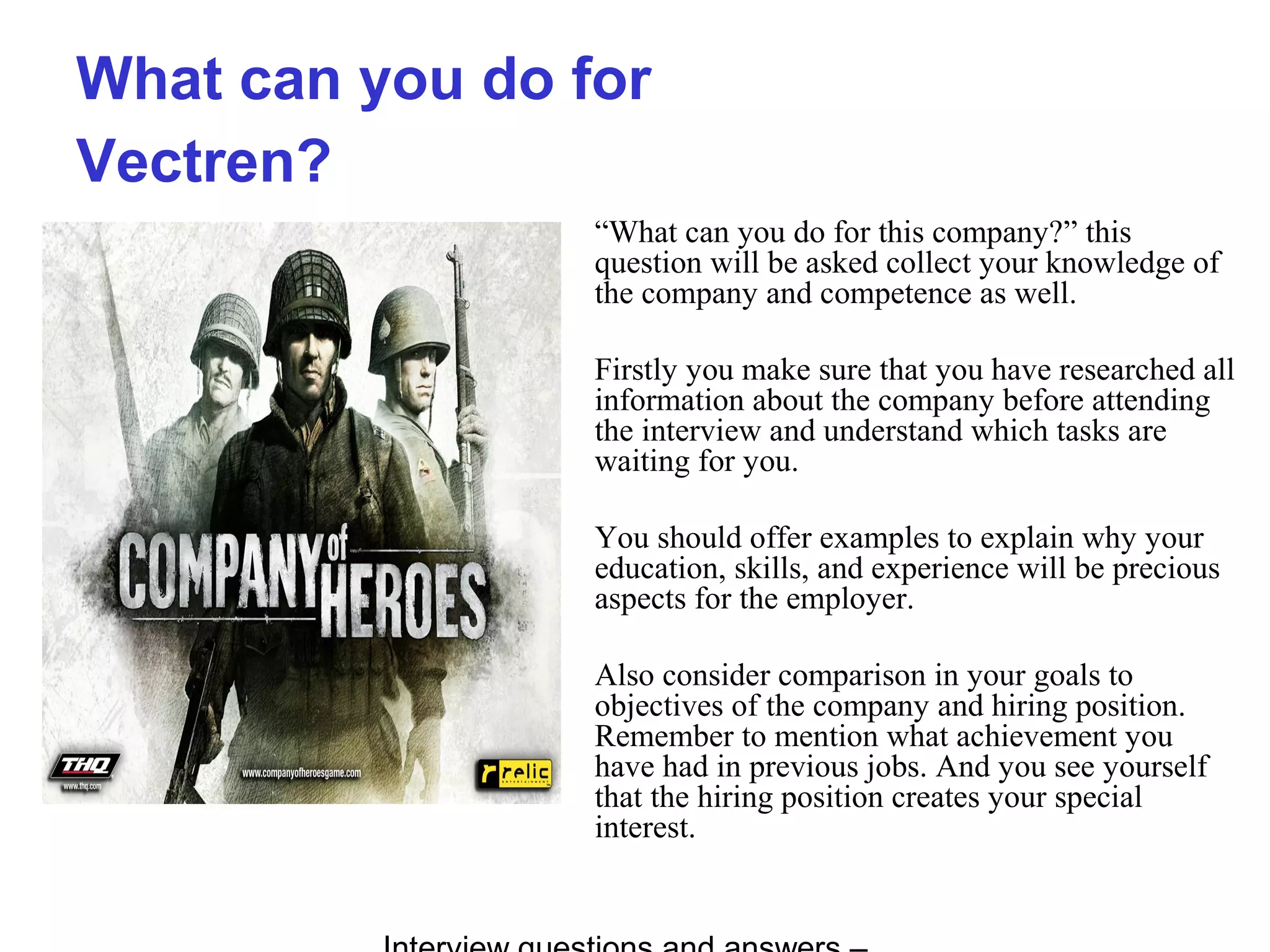 What can you do for
Vectren?
“What can you do for this company?” this
question will be asked collect your knowledge of
the company and competence as well.
Firstly you make sure that you have researched all
information about the company before attending
the interview and understand which tasks are
waiting for you.
You should offer examples to explain why your
education, skills, and experience will be precious
aspects for the employer.
Also consider comparison in your goals to
objectives of the company and hiring position.
Remember to mention what achievement you
have had in previous jobs. And you see yourself
that the hiring position creates your special
interest.
 