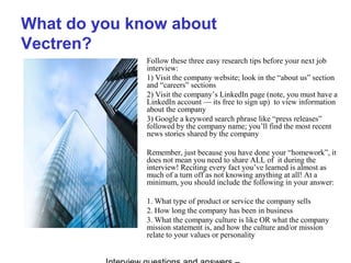 What do you know about
Vectren?
Follow these three easy research tips before your next job
interview:
1) Visit the company website; look in the “about us” section
and “careers” sections
2) Visit the company’s LinkedIn page (note, you must have a
LinkedIn account — its free to sign up) to view information
about the company
3) Google a keyword search phrase like “press releases”
followed by the company name; you’ll find the most recent
news stories shared by the company
Remember, just because you have done your “homework”, it
does not mean you need to share ALL of it during the
interview! Reciting every fact you’ve learned is almost as
much of a turn off as not knowing anything at all! At a
minimum, you should include the following in your answer:
1. What type of product or service the company sells
2. How long the company has been in business
3. What the company culture is like OR what the company
mission statement is, and how the culture and/or mission
relate to your values or personality
 