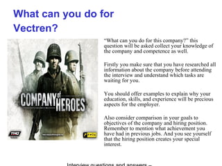 What can you do for
Vectren?
“What can you do for this company?” this
question will be asked collect your knowledge of
the company and competence as well.
Firstly you make sure that you have researched all
information about the company before attending
the interview and understand which tasks are
waiting for you.
You should offer examples to explain why your
education, skills, and experience will be precious
aspects for the employer.
Also consider comparison in your goals to
objectives of the company and hiring position.
Remember to mention what achievement you
have had in previous jobs. And you see yourself
that the hiring position creates your special
interest.
 