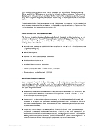 Auch das Maschinenraumlayout wurde intensiv untersucht und nach reiflicher Überlegung gerade
                         Gänge gewählt. Ein Y/Z-Gang wurde verworfen. So bietet ein paniksicherer gerader Fluchtweg ohne
                         Sackgassen in Notsituationen unbestreitbare Überlebensvorteile für den Lokführer. Die Raumausnut-
                         zung ohne Quergänge ist optimal und stellt dank breitem Gang die Wartungsfreundlichkeit am besten
                         sicher.

                         Daher findet man beim Vectron diesbezüglich keine Kompromisse zu Lasten der Kunden. Siemens hat
                         sich beim Gleichteilekonzept bei den Elektro- und Diesellokomotiven auf einheitliche Bedienung, LCC-
                         relevante Bauteile und Zukunftssicherheit konzentriert.



                         Green mobility – eine Selbstverständlichkeit

                         Für Siemens ist es schon lange eine Selbstverständlichkeit, ökologisch vorbildliche Lösungen zu ent-
                         wickeln, mit denen unsere Kunden ihr Verantwortungsbewusstsein für die Zukunft unseres Planeten
                         demonstrieren können. Zu den ganzheitlichen Green-mobility-Features des Vectron und seiner Her-
                         stellung zählen unter anderem:

                            Hocheffiziente Nutzung der Bremsenergie (Netzrückspeisung bzw. Nutzung für Nebenbetriebe und
                             Zugenergieversorgung)

                            Hoher Wirkungsgrad

                            Umwelt- und ressourcenschonende Herstellung

                            Einsatz wasserlöslicher Lacke

                            Einsatz umweltfreundlicher Materialien

                            Wiederverwertungsanalyse (Produkt-Umwelt-Deklaration)

                            Dieselmotor mit Partikelfilter nach EU97/IIIB



                         Zukunftssicherheit und Flexibilität

                         Vectron ist als ein Produkt für Ihr Geschäft konzipiert – ein Geschäft mit einer langen Perspektive und
                         vielen Unwägbarkeiten. Sie beschaffen heute ein Fahrzeug für den Einsatz über das kommende Vier-
                         teljahrhundert hinaus. Die Beschaffungsentscheidung birgt damit Risiken, die wir mit Vectron soweit
                         wie irgend möglich minimieren.

                            Das flexible Länderpaketkonzept ermöglicht die aufwandsarme spätere Auf- bzw. Umrüstung zwi-
                             schen verschiedenen Korridoren, sodass Ihre Fahrzeuge später innerhalb kurzer Zeit für neue
                             Verkehrsaufgaben einsatzfähig sind.

                            Wenn Sie sich bei elektrischen Vectron-Lokomotiven für ein entsprechendes Vorrüstpaket ent-
                             scheiden, ist es möglich, den maximalen Geschwindigkeitsbereich durch nachträgliche Aufrüstung
                             bis in den Passagier-Bereich hinein auszuweiten und damit das Einsatzspektrum der Fahrzeuge
                             substanziell anzureichern.

                            Wollen Sie den zukünftigen Einsatzbereich Ihrer elektrischen Vectron-Flotte kleinstmöglich ein-
                             schränken, so steht Ihnen auch ein MS-Vorrüstpaket zur Verfügung, das einen entsprechend vor-
                             bereiteten Transformator und Stromrichter beinhaltet, jedoch gegenüber einer voll ausgestatteten
                             Mehrsystemlokomotive einen deutlichen Kostenvorteil bietet. Eine spätere Aufrüstung zur MS-Lok
                             ist mit diesem Vorrüstpaket nur eine Sache von einem kurzen Werkstattaufenthalt.




© Copyright Siemens AG                                Das Konzept: Was ist Vectron?                                    Seite 3 von 4
 