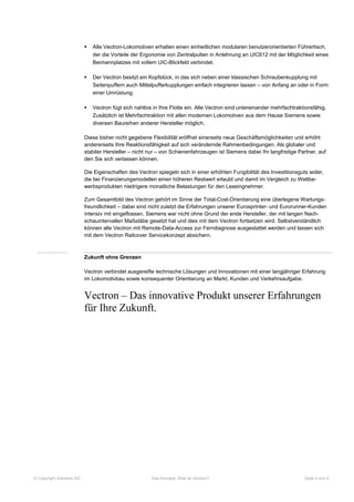    Alle Vectron-Lokomotiven erhalten einen einheitlichen modularen benutzerorientierten Führertisch,
                             der die Vorteile der Ergonomie von Zentralpulten in Anlehnung an UIC612 mit der Möglichkeit eines
                             Beimannplatzes mit vollem UIC-Blickfeld verbindet.

                            Der Vectron besitzt ein Kopfstück, in das sich neben einer klassischen Schraubenkupplung mit
                             Seitenpuffern auch Mittelpufferkupplungen einfach integrieren lassen – von Anfang an oder in Form
                             einer Umrüstung.

                            Vectron fügt sich nahtlos in Ihre Flotte ein. Alle Vectron sind untereinander mehrfachtraktionsfähig.
                             Zusätzlich ist Mehrfachtraktion mit allen modernen Lokomotiven aus dem Hause Siemens sowie
                             diversen Baureihen anderer Hersteller möglich.

                         Diese bisher nicht gegebene Flexibilität eröffnet einerseits neue Geschäftsmöglichkeiten und erhöht
                         andererseits Ihre Reaktionsfähigkeit auf sich verändernde Rahmenbedingungen. Als globaler und
                         stabiler Hersteller – nicht nur – von Schienenfahrzeugen ist Siemens dabei Ihr langfristige Partner, auf
                         den Sie sich verlassen können.

                         Die Eigenschaften des Vectron spiegeln sich in einer erhöhten Fungibilität des Investitionsguts wider,
                         die bei Finanzierungsmodellen einen höheren Restwert erlaubt und damit im Vergleich zu Wettbe-
                         werbsprodukten niedrigere monatliche Belastungen für den Leasingnehmer.

                         Zum Gesamtbild des Vectron gehört im Sinne der Total-Cost-Orientierung eine überlegene Wartungs-
                         freundlichkeit – dabei sind nicht zuletzt die Erfahrungen unserer Eurosprinter- und Eurorunner-Kunden
                         intensiv mit eingeflossen. Siemens war nicht ohne Grund der erste Hersteller, der mit langen Nach-
                         schauintervallen Maßstäbe gesetzt hat und dies mit dem Vectron fortsetzen wird. Selbstverständlich
                         können alle Vectron mit Remote-Data-Access zur Ferndiagnose ausgestattet werden und lassen sich
                         mit dem Vectron Railcover Servicekonzept absichern.



                         Zukunft ohne Grenzen

                         Vectron verbindet ausgereifte technische Lösungen und Innovationen mit einer langjähriger Erfahrung
                         im Lokomotivbau sowie konsequenter Orientierung an Markt, Kunden und Verkehrsaufgabe.


                         Vectron – Das innovative Produkt unserer Erfahrungen
                         für Ihre Zukunft.




© Copyright Siemens AG                                Das Konzept: Was ist Vectron?                                     Seite 4 von 4
 