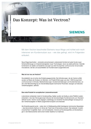 Das Konzept: Was ist Vectron?




                         Mit dem Vectron beschreitet Siemens neue Wege und richtet sich noch
                         intensiver am Kundennutzen aus – wie das gelingt, wird im Folgenden
                         erläutert.


                         Neue Wege beschreiten – einerseits wünschenswert, andererseits fürchtet sich jeder Kunde neuer
                         Schienenfahrzeuge vor Anlaufschwierigkeiten neuer Technologien, bevor sie stabil performen. Deshalb
                         kombinieren wir stabile und bewährte Lösungen aus dem Eurosprinter und Eurorunner mit sinnvollen
                         Innovationen, die klar und ausschließlich am Kundennutzen ausgerichtet sind.



                         Was ist nun neu am Vectron?

                         Grundsätzlich neu ist schon die Entstehungsgeschichte: Die Anforderungen, die der Vectron erfüllt,
                         wurden auf Basis der Analyse von Betriebs- und Projekt-Erfahrungen aus über 1.600 Eurosprintern
                         und Eurorunnern im Einsatz, Marktanforderungen, Kundenrückmeldungen und Kundeninterviews, so-
                         wie unter Berücksichtigung von Sensitivitätsanalysen technischer Parameter, bezogen auf relevante
                         Verkehrsaufgaben, definiert.



                         Das erste Produkt im europäischen Lokomotivenmarkt

                         Lokomotiven entstanden meist im Kundenauftrag. Später wurden sie häufig zu einer Plattform weiter-
                         entwickelt, in der das Fahrzeugkonzept inklusive der berücksichtigten Kundenwünsche zum Standard
                         definiert wurde. Vectron wurde dagegen unabhängig von einzelnen Kundenaufträgen konsequent an
                         den Verkehrsaufgaben im Markt ausgerichtet konzipiert und entwickelt.


                         Als Entwicklungsziel wurde – neben den im Wettbewerbsumfeld überlegenen technischen Basisdaten
                         – das ökonomische Optimum im Sinne der Total Cost of Ownership anvisiert. Das bedeutet: Investiti-
                         onssicherheit, Fungibilität, Nach- und Umrüstbarkeit, Verzicht auf Kundenspezifika und Sonderlösun-
                         gen in den Basisvarianten dank einem breiten Spektrum an Optionen.




© Copyright Siemens AG                              Das Konzept: Was ist Vectron?                                  Seite 1 von 4
 