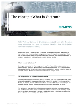 The concept: What is Vectron?




                         With Vectron, Siemens is breaking new ground while also focusing
                         more intensively than ever on customer benefits. How this is being
                         achieved is described below.


                         Breaking new ground – on the one hand, it’s desirable. And yet every customer of new rail vehicles
                         worries about initial difficulties with pioneering technologies, until their performance stabilizes. That’s
                         why we have combined stable, proven solutions from the Eurosprinter and Eurorunner with prudent in-
                         novations focused clearly and exclusively on providing customer benefits.



                         What is new about the Vectron?

                         In principle, even the way the Vectron originated is new: The Vectron fulfills requirements that were
                         defined based on an analysis of operating and project experience from over 1,600 Eurosprinters and
                         Eurorunners in service, market requirements, customer feedback, and customer interviews, as well as
                         sensitivity analyses of technical parameters related to relevant transport needs.



                         The first product on the European locomotive market

                         Locomotives have generally been built to order for a customer. They have then been frequently further
                         developed into a platform where the vehicle concept, including the customer’s preferences, was de-
                         fined as the standard. Vectron, on the other hand, was designed and developed independently of any
                         individual customer requests, focusing specifically on the transport needs within the market.


                         The development goal – apart from creating basic technical data better than that of the competition –
                         was to achieve optimum total cost of ownership. This includes investment security, fungibility, retrofit-
                         ting and conversion capability, and – thanks to a wide array of options – dispensing with specific cus-
                         tomer features and special solutions in the basic variants.




© Copyright Siemens AG                                The concept: What is Vectron?                                        Page 1 of 4
 