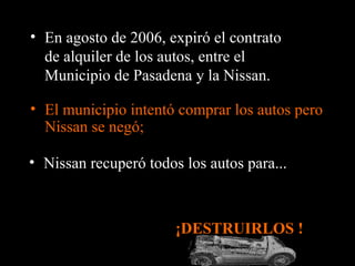 • El municipio intentó comprar los autos pero
Nissan se negó;
¡DESTRUIRLOS !
• En agosto de 2006, expiró el contrato
de alquiler de los autos, entre el
Municipio de Pasadena y la Nissan.
• Nissan recuperó todos los autos para...
 