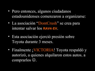 • Finalmente ¡VICTORIA! Toyota respaldó y
autorizó, a quienes alquilaron estos autos, a
comprarlos .
• Pero entonces, algunos ciudadanos
estadounidenses comenzaron a organizarse:
• La asociación “DontCrush” se crea para
intentar salvar los RAV4 EV‑ .
• Esta asociación ejerció presión sobre
Toyota durante 3 meses.
 