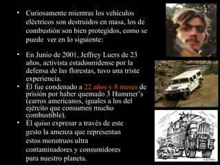 • Él fue condenado a 22 años y 8 meses de
prisión por haber quemado 3 Hummer’s
(carros americanos, iguales a los del
ejército que consumen mucho
combustible).
• Curiosamente mientras los vehículos
eléctricos son destruidos en masa, los de
combustión son bien protegidos, como se
puede ver en lo siguiente:
• En Junio de 2001, Jeffrey Luers de 23
años, activista estadounidense por la
defensa de las florestas, tuvo una triste
experiencia.
• Él quiso expresar a través de este
gesto la amenza que representan
estos monstruos ultra
contaminadores y consumidores
para nuestro planeta.
 