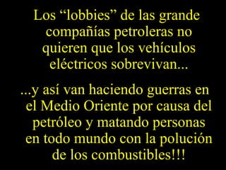 Los “lobbies” de las grande
compañías petroleras no
quieren que los vehículos
eléctricos sobrevivan...
...y así van haciendo guerras en
el Medio Oriente por causa del
petróleo y matando personas
en todo mundo con la polución
de los combustibles!!!
 
