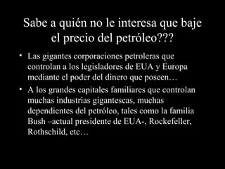 Sabe a quién no le interesa que baje
el precio del petróleo???
• Las gigantes corporaciones petroleras que
controlan a los legisladores de EUA y Europa
mediante el poder del dinero que poseen…
• A los grandes capitales familiares que controlan
muchas industrias gigantescas, muchas
dependientes del petróleo, tales como la familia
Bush –actual presidente de EUA-, Rockefeller,
Rothschild, etc…
 