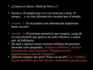• ¿Conoce el efecto « Bola de Nieve »?
• Enviar a 10 amigos que a su vez reenvian a otros 10
amigos… y así esta información circulará por el mundo.
• Acción - 1: Si encuentras esta información importante
hazla circular!
• De aquí a algunos meses seremos millones de personas
haciendo estas preguntas: ¿Porqué se fabrican y despues
destruyen los autos eléctricos ? Porqué no se ha
popularizado el auto de hidrógeno?
• Acción - 2: El próximo automóvil que compres, exige de
tu concesionario que quieres un carro eléctrico, o mejor
aun, de hidrógeno
• ¿Quieres respirar aire puro? Pasa a la acción! Los “Lobbies”
no son imbatibles por más fuertes y enraizados que parezcan.
 