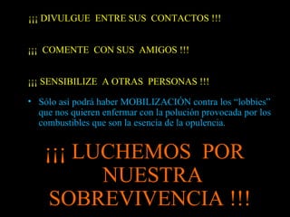 ¡¡¡ DIVULGUE ENTRE SUS CONTACTOS !!!
¡¡¡ COMENTE CON SUS AMIGOS !!!
¡¡¡ SENSIBILIZE A OTRAS PERSONAS !!!
• Sólo así podrá haber MOBILIZACIÓN contra los “lobbies”
que nos quieren enfermar con la polución provocada por los
combustibles que son la esencia de la opulencia.
¡¡¡ LUCHEMOS POR
NUESTRA
SOBREVIVENCIA !!!
 