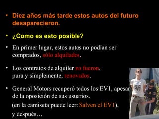 • ¿Como es esto posible?
• Diez años más tarde estos autos del futuro
desaparecieron.
• En primer lugar, estos autos no podían ser
comprados, sólo alquilados.
• Los contratos de alquiler no fueron,
pura y simplemente, renovados.
• General Motors recuperó todos los EV1, apesar
de la oposición de sus usuarios.
(en la camiseta puede leer: Salven el EV1),
y después…
 