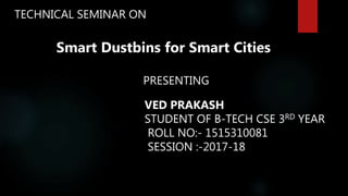 TECHNICAL SEMINAR ON
Smart Dustbins for Smart Cities
PRESENTING
VED PRAKASH
STUDENT OF B-TECH CSE 3RD YEAR
ROLL NO:- 1515310081
SESSION :-2017-18
 