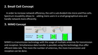 2. Small Cell Concept
In order to increase network efficiency, the cell is sub divided into micro and Pico cells.
Spectrum reusability allows to adding more users in a small geographical area and
handle network more efficiently.
3. MIMO Concept
MIMO is a transmission technology with the usage of multiple antennas for transmission
and reception. Simultaneous data transfer is possible using this technology thus offer
efficient data rate. The more the number of antennas, the more transmission and
reception can be done.
 