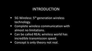 INTRODUCTION
 5G Wireless: 5th generation wireless
technology.
 Complete wireless communication with
almost no limitations.
 Can be called REAL wireless world has
incredible transmission speed.
 Concept is only theory not real.
 