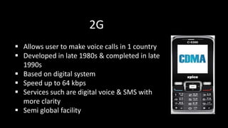2G
 Allows user to make voice calls in 1 country
 Developed in late 1980s & completed in late
1990s
 Based on digital system
 Speed up to 64 kbps
 Services such are digital voice & SMS with
more clarity
 Semi global facility
 