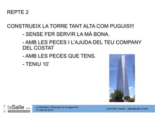 Jordi Albó Canals – jalbo@salle.url.edu
La Robòtica i l’Educació en el segle XXI
17 Abril de 2013
CONSTRUEIX LA TORRE TANT ALTA COM PUGUIS!!!
- SENSE FER SERVIR LA MÀ BONA.
- AMB LES PECES I L’AJUDA DEL TEU COMPANY
DEL COSTAT
- AMB LES PECES QUE TENS.
- TENIU 10’
REPTE 2
 