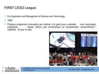 Jordi Albó Canals – jalbo@salle.url.edu
La Robòtica i l’Educació en el segle XXI
17 Abril de 2013
 For Inspiration and Recognition of Science and Technology .
 1998
 Proposa programes innovadors per motivar a la gent jove a estudiar ncia, tecnologia,
enginyeria, tiques, alhora que construeixen un coneixement, autoconfiança i
habilitats tils per la vida.
FIRST LEGO League
 