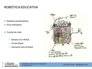 Jordi Albó Canals – jalbo@salle.url.edu
La Robòtica i l’Educació en el segle XXI
17 Abril de 2013
ROBÒTICA EDUCATIVA
■ Robòtica pluridisciplinar.
■ Eina motivadora
■ 3 punts de vista:
■ Disseny d’un Robot.
■ Ús del Robot.
■ Interacció amb el Robot
 