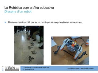 Jordi Albó Canals – jalbo@salle.url.edu
La Robòtica i l’Educació en el segle XXI
17 Abril de 2013
La Robòtica com a eïna educativa
Disseny d’un robot
■ Mecànica creativa : 30’ per fer un robot que es mogui endavant sense rodes.
 