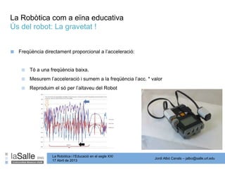 Jordi Albó Canals – jalbo@salle.url.edu
La Robòtica i l’Educació en el segle XXI
17 Abril de 2013
La Robòtica com a eïna educativa
Ús del robot: La gravetat !
■ Freqüència directament proporcional a l’acceleració:
■ Tó a una freqüència baixa.
■ Mesurem l’acceleració i sumem a la freqüència l’acc. * valor
■ Reproduim el só per l’altaveu del Robot
 