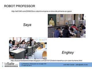 Jordi Albó Canals – jalbo@salle.url.edu
La Robòtica i l’Educació en el segle XXI
17 Abril de 2013
ROBOT PROFESSOR
http://alt1040.com/2009/03/un-robot-le-ensena-a-ninos-de-primaria-en-japon
Saya
http://buscandoladolaverdad.blogspot.com/2010/12/robot-maestros-con-cara-humana.html
Engkey
 