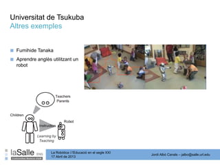 Jordi Albó Canals – jalbo@salle.url.edu
La Robòtica i l’Educació en el segle XXI
17 Abril de 2013
Universitat de Tsukuba
Altres exemples
■ Fumihide Tanaka
■ Aprendre anglès utilitzant un
robot
 