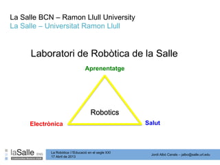 Jordi Albó Canals – jalbo@salle.url.edu
La Robòtica i l’Educació en el segle XXI
17 Abril de 2013
La Salle BCN – Ramon Llull University
La Salle – Universitat Ramon Llull
Laboratori de Robòtica de la Salle
Robotics
Aprenentatge
SalutElectrònica
 