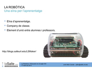 Jordi Albó Canals – jalbo@salle.url.edu
La Robòtica i l’Educació en el segle XXI
17 Abril de 2013
LA ROBÒTICA
Una eïna per l’aprenentatge
 Eïna d’aprenentatge.
 Company de classe.
 Element d’unió entre alumnes i professors.
http://blogs.salleurl.edu/LSMaker/
 