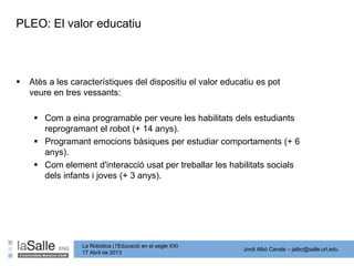 Jordi Albó Canals – jalbo@salle.url.edu
La Robòtica i l’Educació en el segle XXI
17 Abril de 2013
PLEO: El valor educatiu
 Atès a les característiques del dispositiu el valor educatiu es pot
veure en tres vessants:
 Com a eina programable per veure les habilitats dels estudiants
reprogramant el robot (+ 14 anys).
 Programant emocions bàsiques per estudiar comportaments (+ 6
anys).
 Com element d'interacció usat per treballar les habilitats socials
dels infants i joves (+ 3 anys).
 