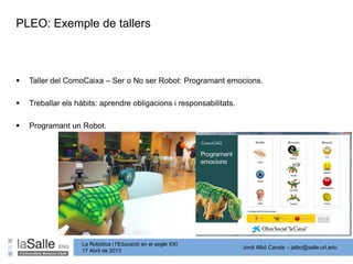 Jordi Albó Canals – jalbo@salle.url.edu
La Robòtica i l’Educació en el segle XXI
17 Abril de 2013
PLEO: Exemple de tallers
 Taller del ComoCaixa – Ser o No ser Robot: Programant emocions.
 Treballar els hàbits: aprendre obligacions i responsabilitats.
 Programant un Robot.
 
