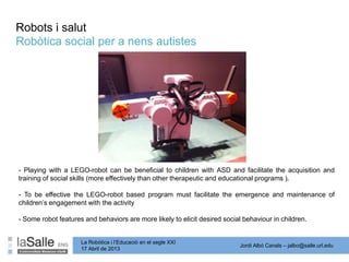 Jordi Albó Canals – jalbo@salle.url.edu
La Robòtica i l’Educació en el segle XXI
17 Abril de 2013
- Playing with a LEGO-robot can be beneficial to children with ASD and facilitate the acquisition and
training of social skills (more effectively than other therapeutic and educational programs ).
- To be effective the LEGO-robot based program must facilitate the emergence and maintenance of
children’s engagement with the activity
- Some robot features and behaviors are more likely to elicit desired social behaviour in children.
Robòtica social per a nens autistes
Robots i salut
 