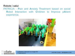 Jordi Albó Canals – jalbo@salle.url.edu
La Robòtica i l’Educació en el segle XXI
17 Abril de 2013
PATRICIA - Pain and Anxiety Treatment based on social
Robot Interaction with Children to Improve pAtient
experience.
Robots i salut
 