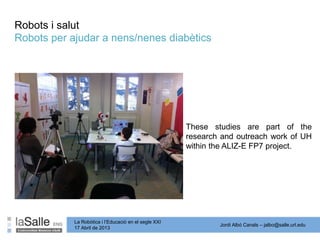 Jordi Albó Canals – jalbo@salle.url.edu
La Robòtica i l’Educació en el segle XXI
17 Abril de 2013
Robots per ajudar a nens/nenes diabètics
These studies are part of the
research and outreach work of UH
within the ALIZ-E FP7 project.
Robots i salut
 